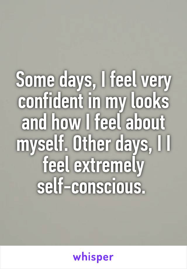 Some days, I feel very confident in my looks and how I feel about myself. Other days, I I feel extremely self-conscious. 