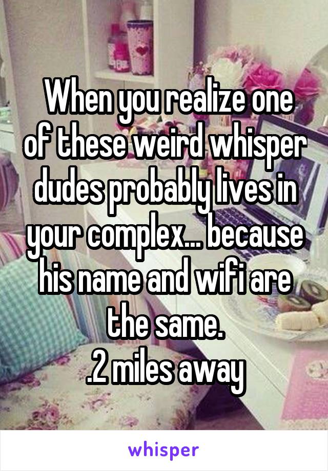  When you realize one of these weird whisper dudes probably lives in your complex... because his name and wifi are the same.
.2 miles away