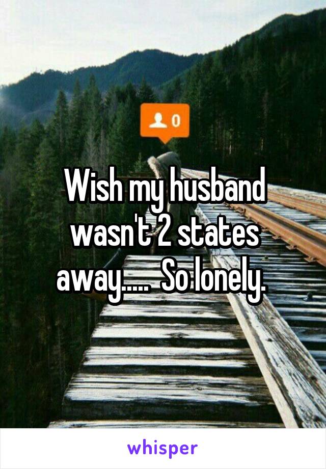 Wish my husband wasn't 2 states away.....  So lonely. 