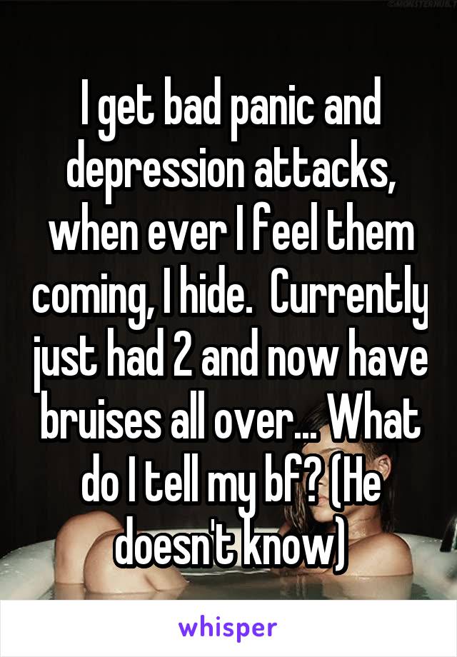 I get bad panic and depression attacks, when ever I feel them coming, I hide.  Currently just had 2 and now have bruises all over... What do I tell my bf? (He doesn't know)