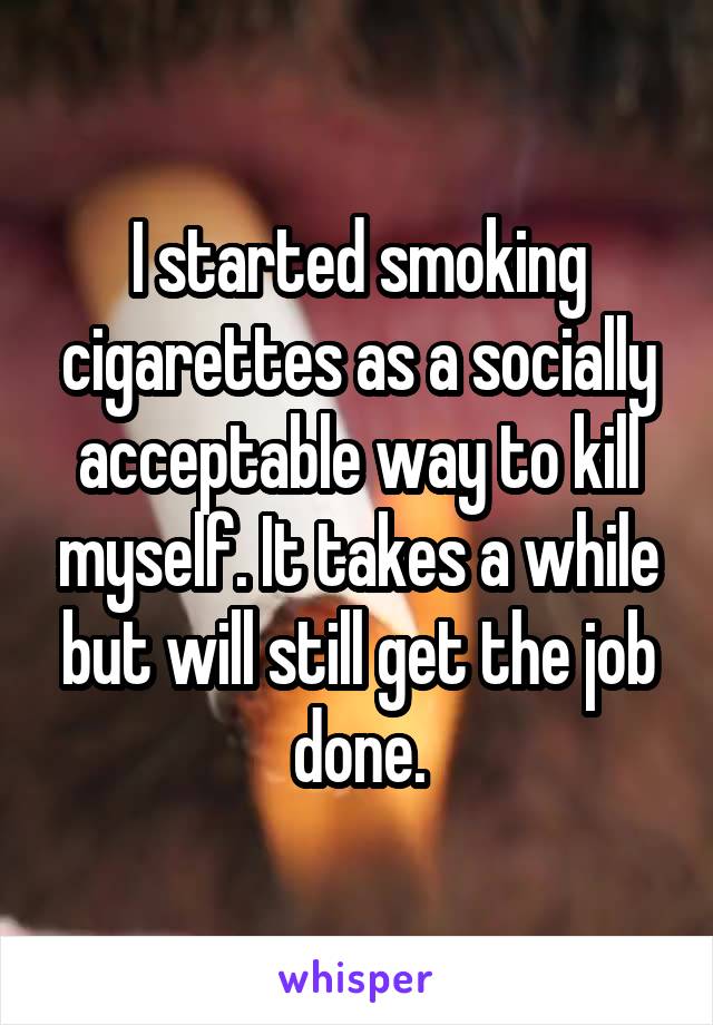 I started smoking cigarettes as a socially acceptable way to kill myself. It takes a while but will still get the job done.