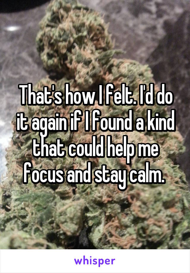 That's how I felt. I'd do it again if I found a kind that could help me focus and stay calm. 