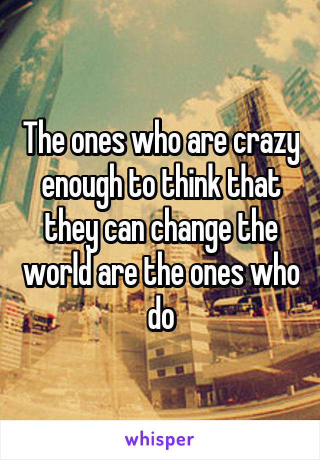 The ones who are crazy enough to think that they can change the world are the ones who do