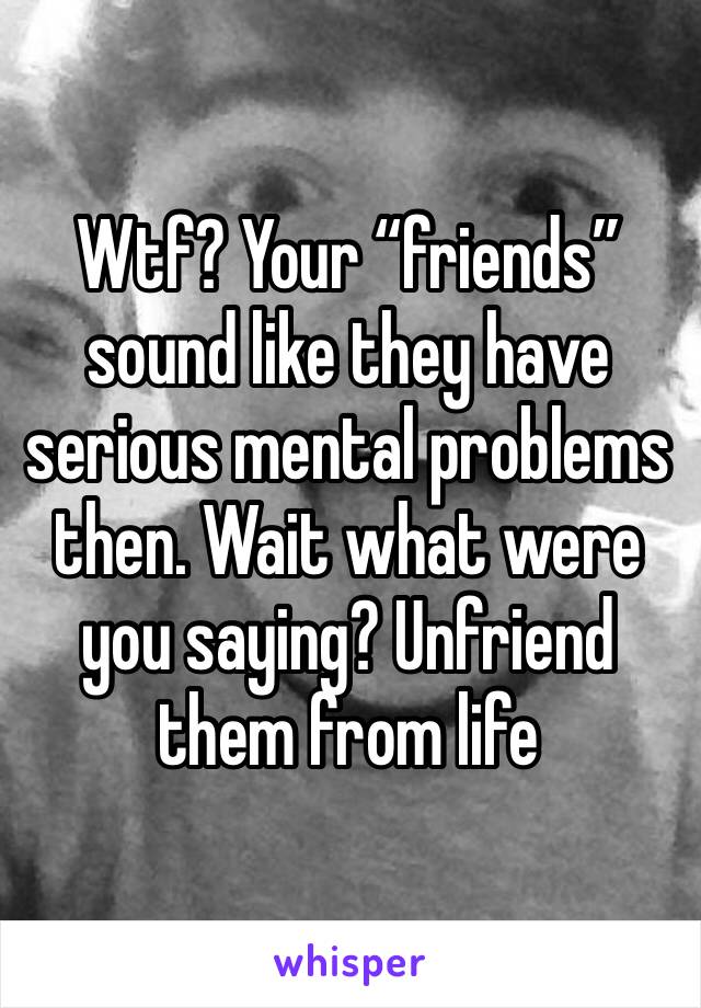 Wtf? Your “friends” sound like they have serious mental problems then. Wait what were you saying? Unfriend them from life