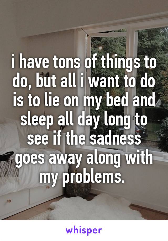 i have tons of things to do, but all i want to do is to lie on my bed and sleep all day long to see if the sadness goes away along with my problems. 