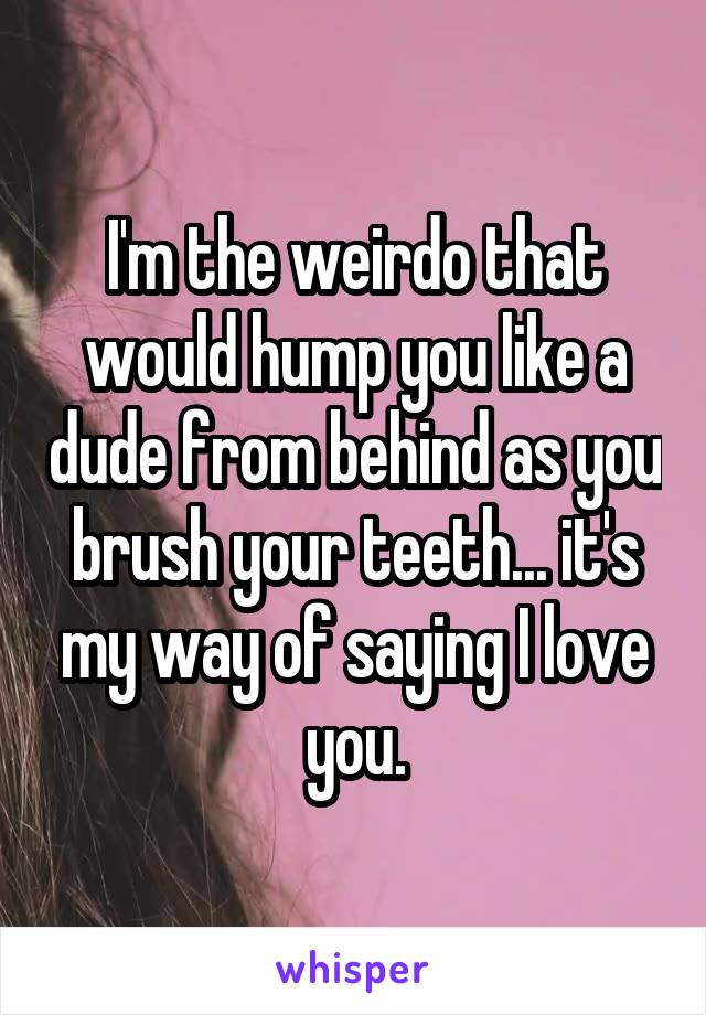 I'm the weirdo that would hump you like a dude from behind as you brush your teeth... it's my way of saying I love you.