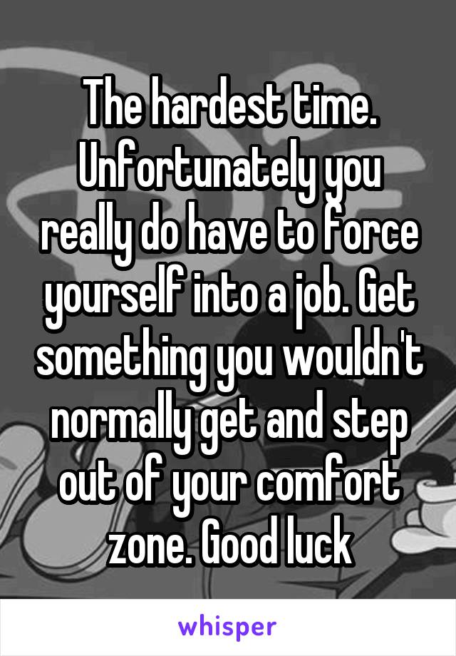 The hardest time. Unfortunately you really do have to force yourself into a job. Get something you wouldn't normally get and step out of your comfort zone. Good luck