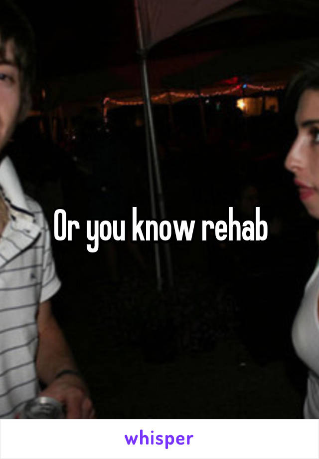 Or you know rehab