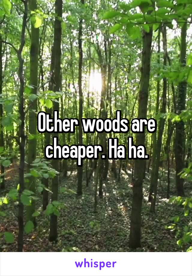 Other woods are cheaper. Ha ha.