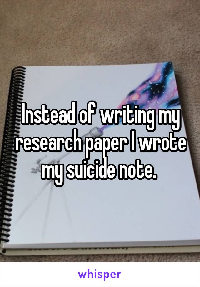 Instead of writing my research paper I wrote my suicide note. 