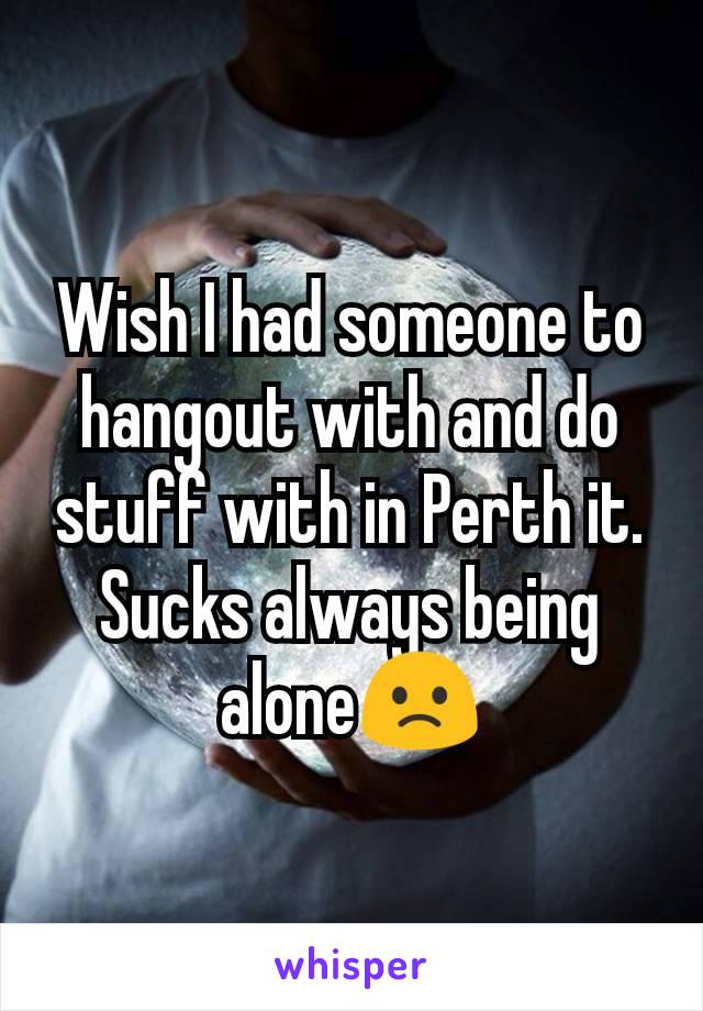 Wish I had someone to hangout with and do stuff with in Perth it. Sucks always being alone🙁