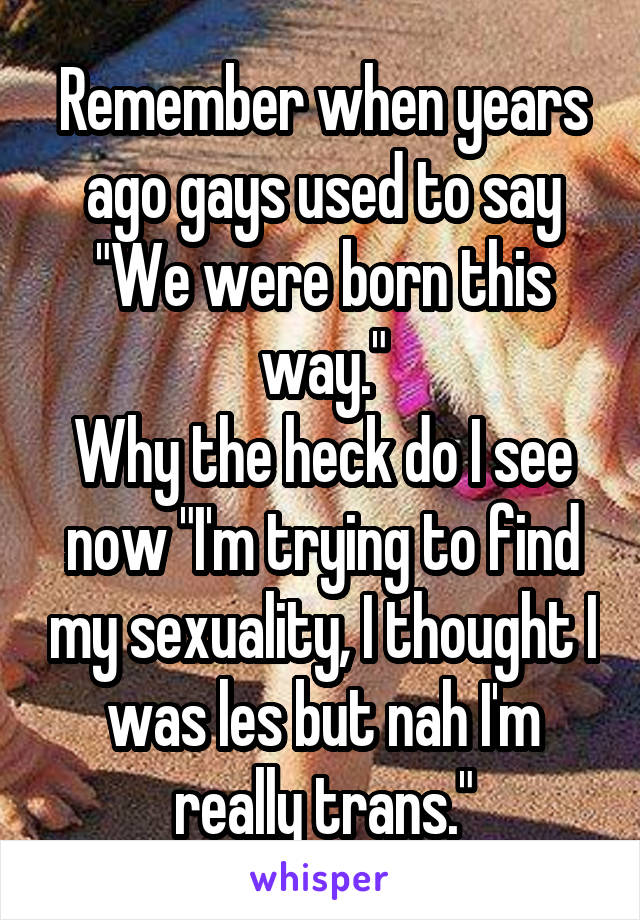 Remember when years ago gays used to say "We were born this way."
Why the heck do I see now "I'm trying to find my sexuality, I thought I was les but nah I'm really trans."