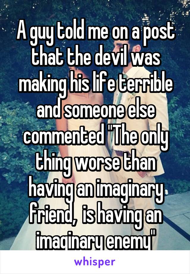 A guy told me on a post that the devil was making his life terrible and someone else commented "The only thing worse than having an imaginary friend,  is having an imaginary enemy"