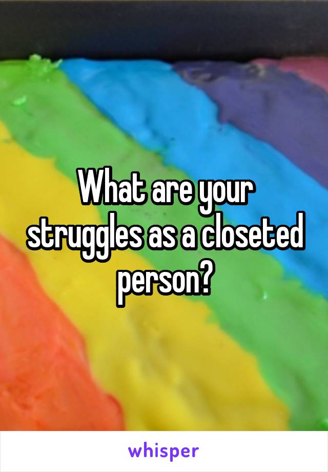 What are your struggles as a closeted person?