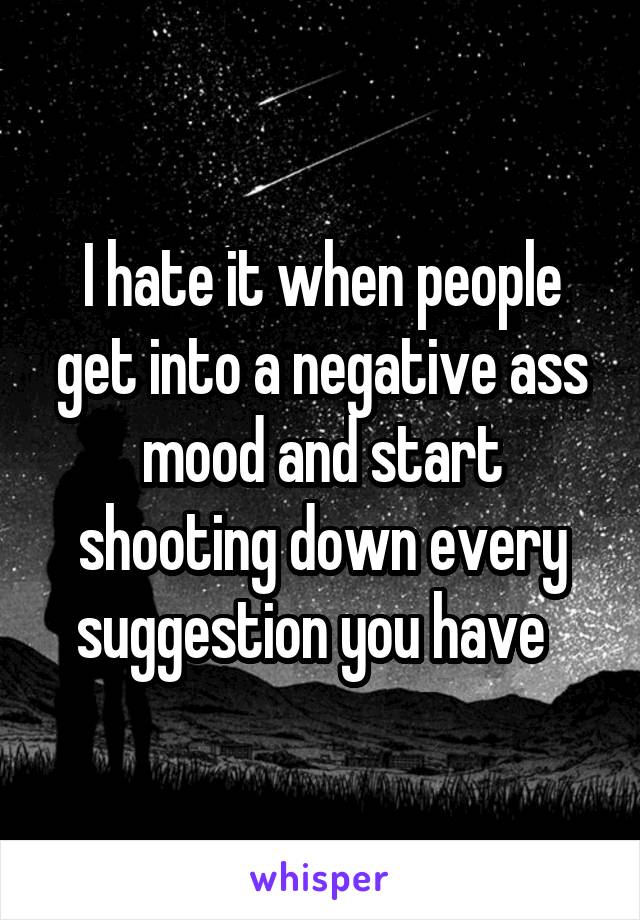 I hate it when people get into a negative ass mood and start shooting down every suggestion you have  