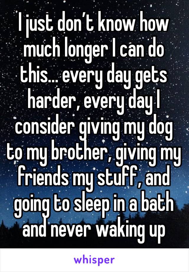 I just don’t know how much longer I can do this... every day gets harder, every day I consider giving my dog to my brother, giving my friends my stuff, and going to sleep in a bath and never waking up