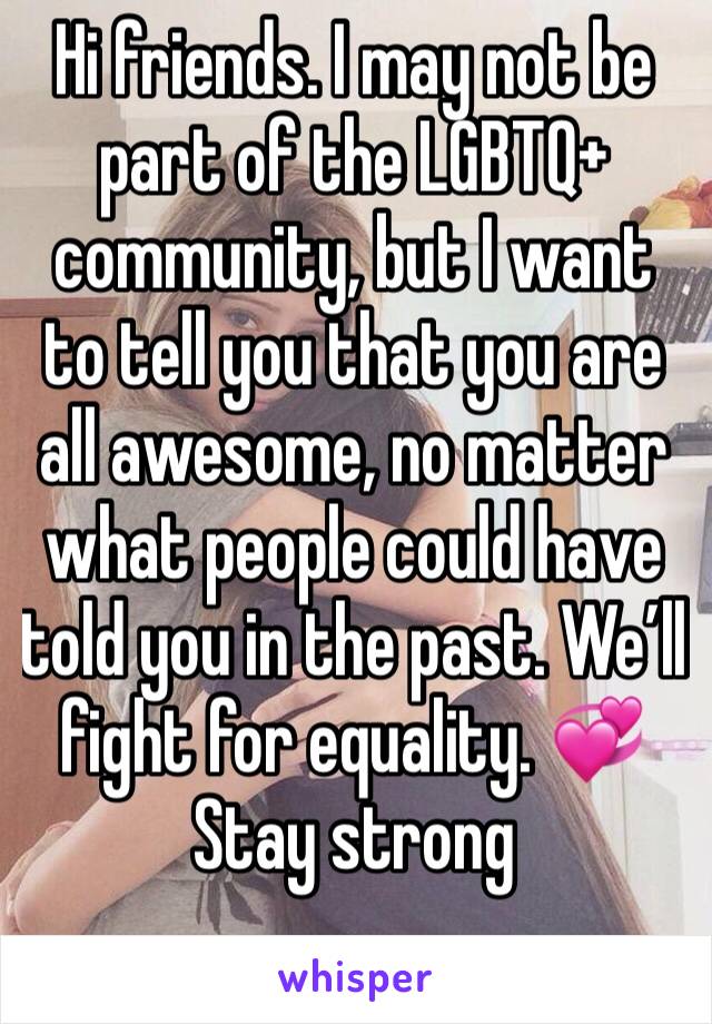 Hi friends. I may not be part of the LGBTQ+ community, but I want to tell you that you are all awesome, no matter what people could have told you in the past. We’ll fight for equality. 💞 
Stay strong