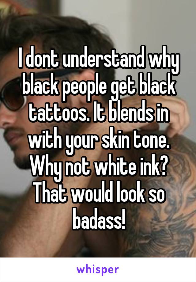 I dont understand why black people get black tattoos. It blends in with your skin tone. Why not white ink? That would look so badass!