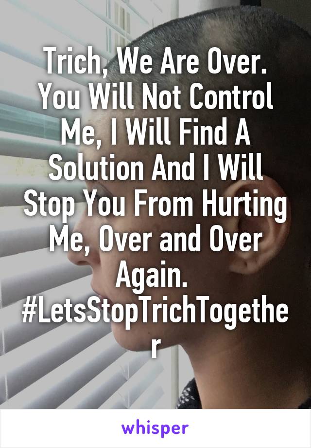 Trich, We Are Over. You Will Not Control Me, I Will Find A Solution And I Will Stop You From Hurting Me, Over and Over Again. 
#LetsStopTrichTogether
