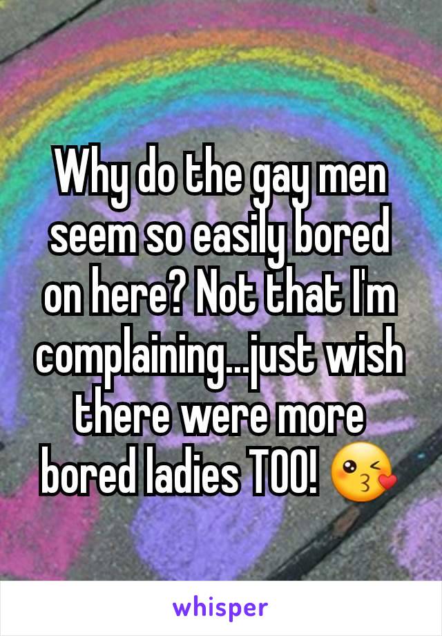Why do the gay men seem so easily bored on here? Not that I'm complaining...just wish there were more bored ladies TOO! 😘