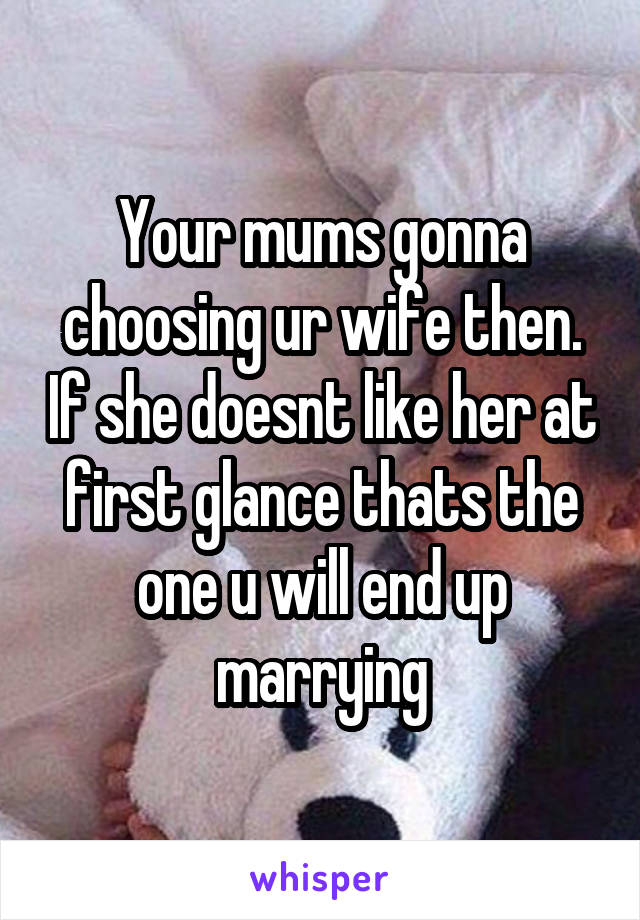 Your mums gonna choosing ur wife then. If she doesnt like her at first glance thats the one u will end up marrying