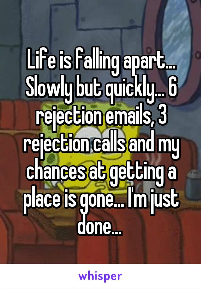Life is falling apart... Slowly but quickly... 6 rejection emails, 3 rejection calls and my chances at getting a place is gone... I'm just done... 