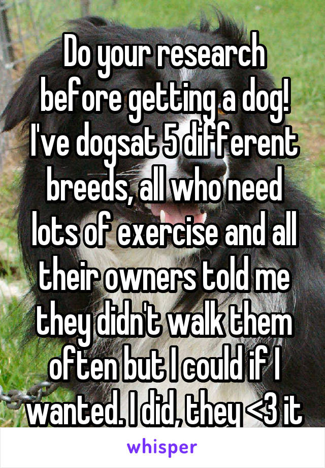 Do your research before getting a dog! I've dogsat 5 different breeds, all who need lots of exercise and all their owners told me they didn't walk them often but I could if I wanted. I did, they <3 it