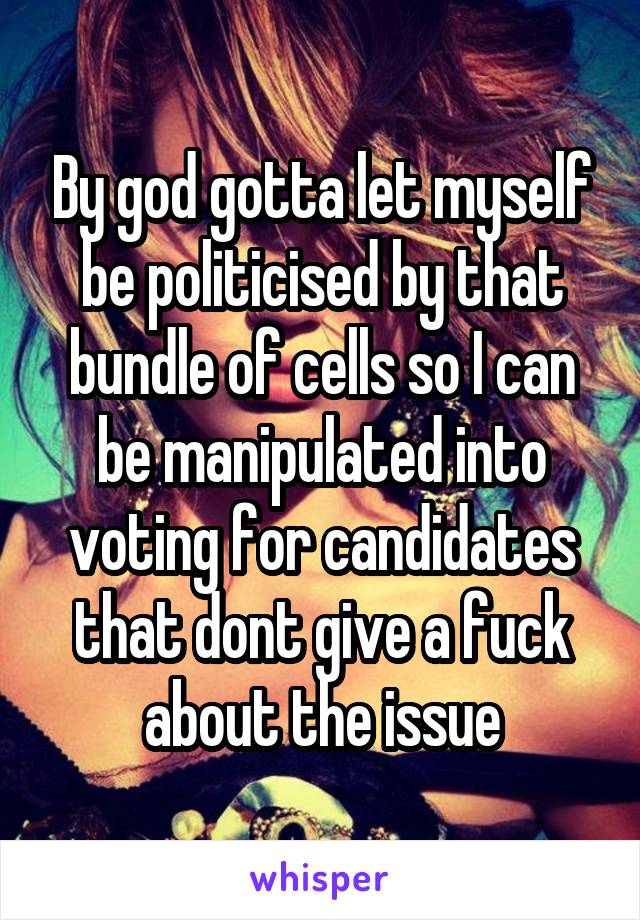 By god gotta let myself be politicised by that bundle of cells so I can be manipulated into voting for candidates that dont give a fuck about the issue