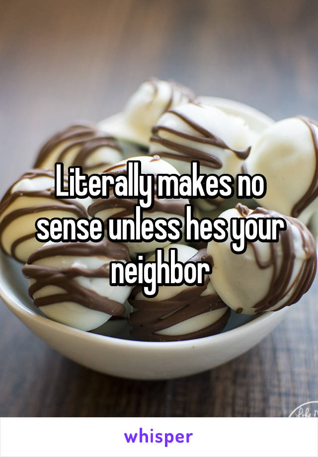 Literally makes no sense unless hes your neighbor