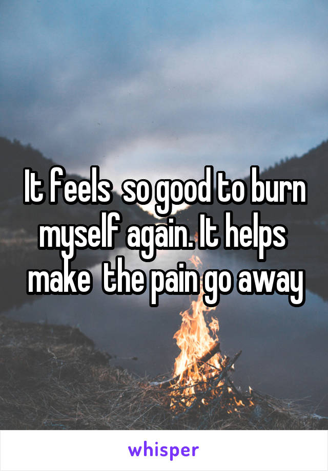 It feels  so good to burn myself again. It helps  make  the pain go away