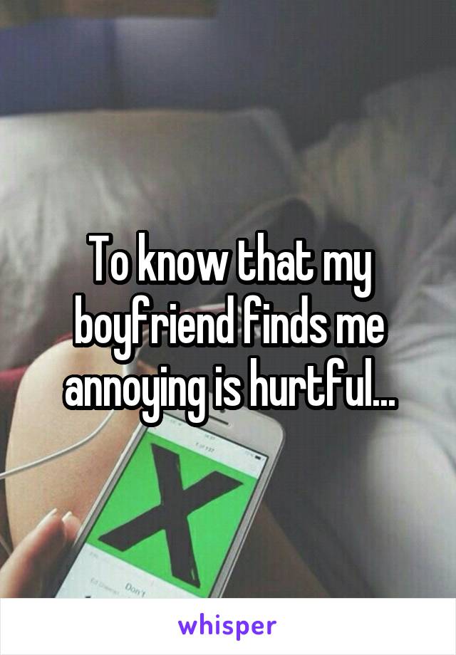 To know that my boyfriend finds me annoying is hurtful...
