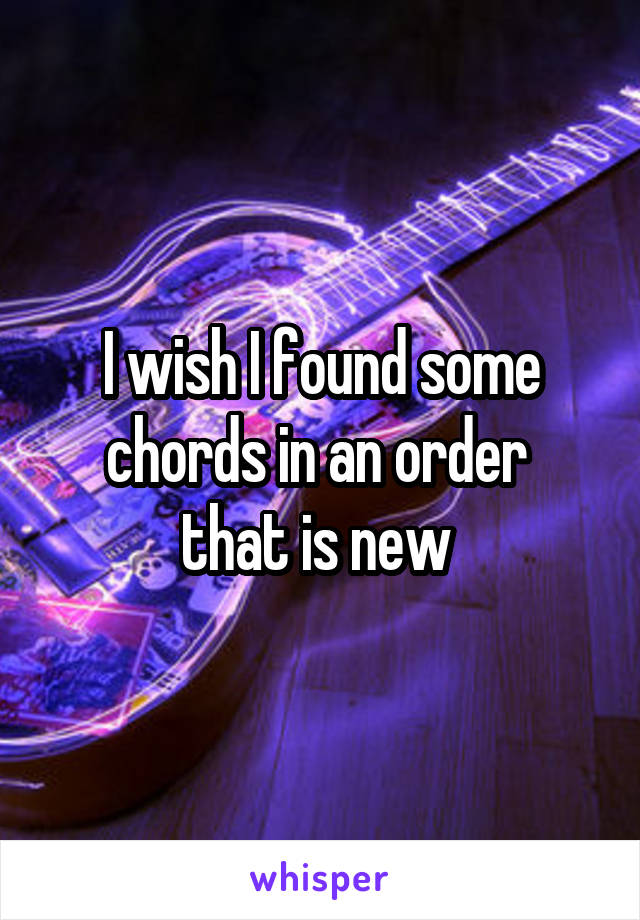 I wish I found some chords in an order 
that is new 