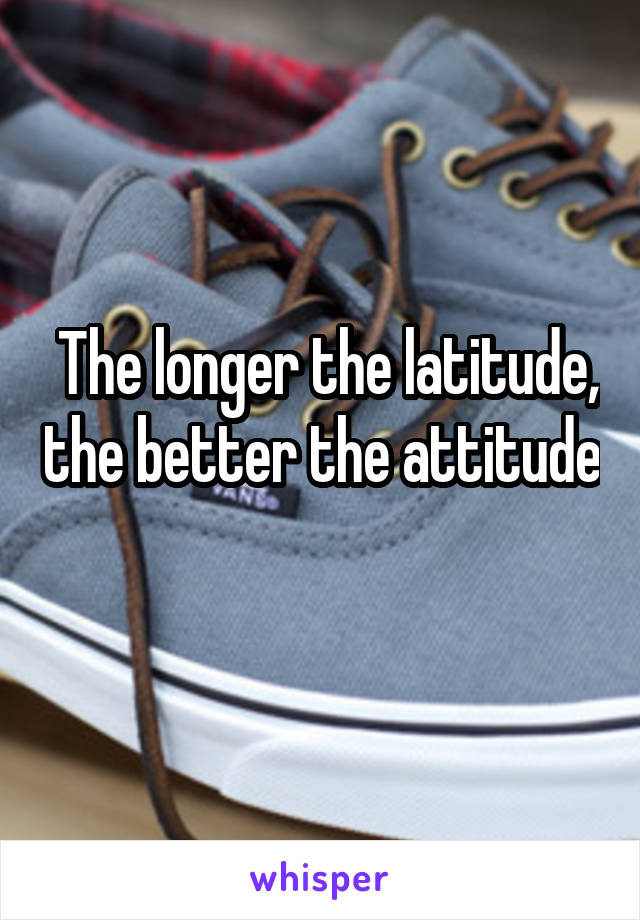  The longer the latitude, the better the attitude 