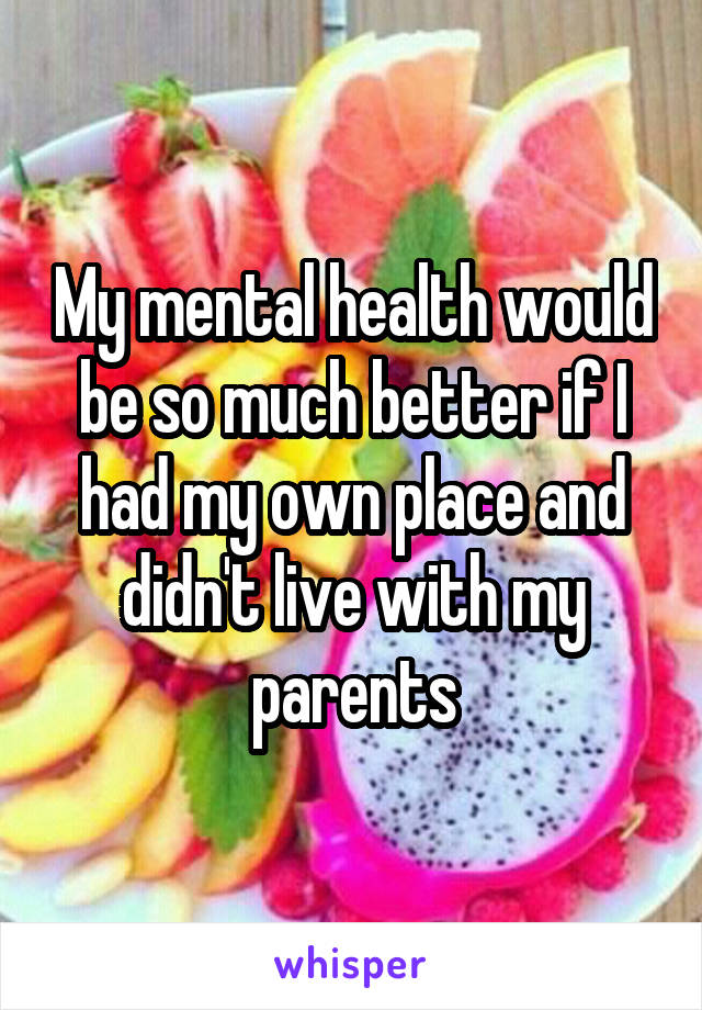 My mental health would be so much better if I had my own place and didn't live with my parents