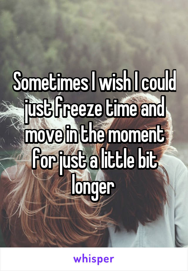 Sometimes I wish I could just freeze time and move in the moment for just a little bit longer 