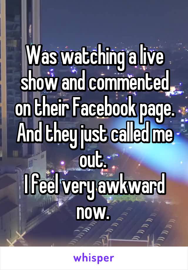 Was watching a live show and commented on their Facebook page.
And they just called me out. 
I feel very awkward now. 