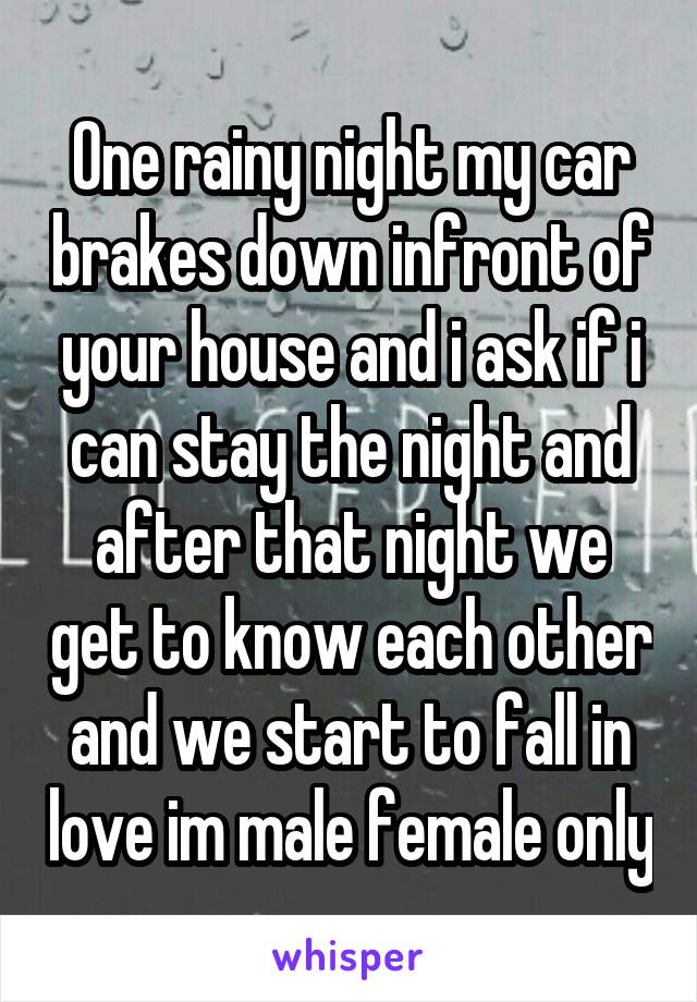 One rainy night my car brakes down infront of your house and i ask if i can stay the night and after that night we get to know each other and we start to fall in love im male female only