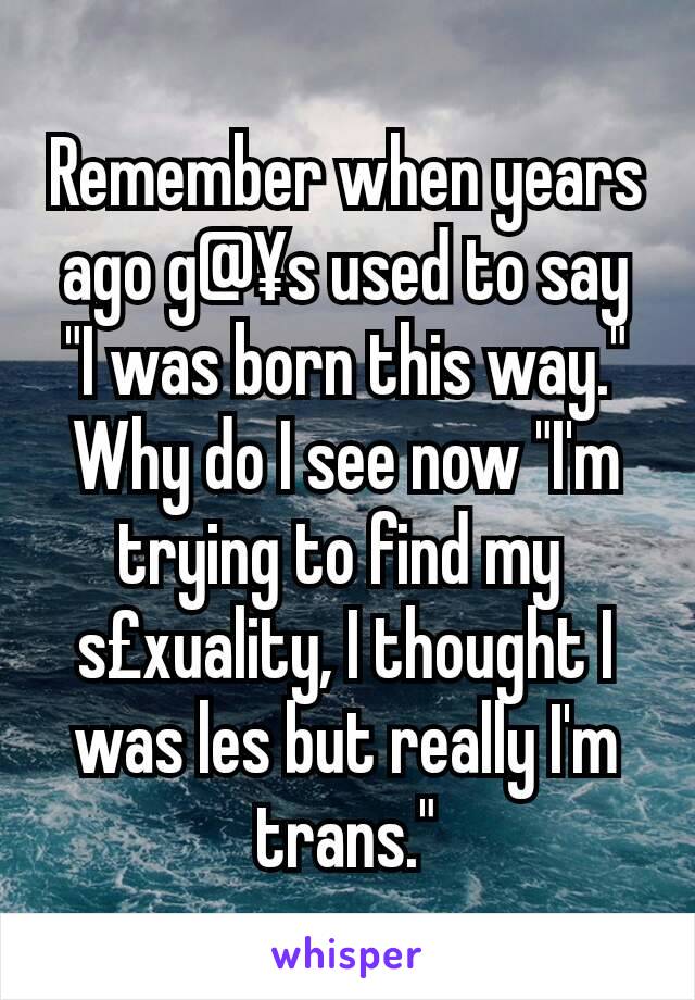 Remember when years ago g@¥s used to say "I was born this way." Why do I see now "I'm trying to find my 
s£xuality, I thought I was les but really I'm trans."