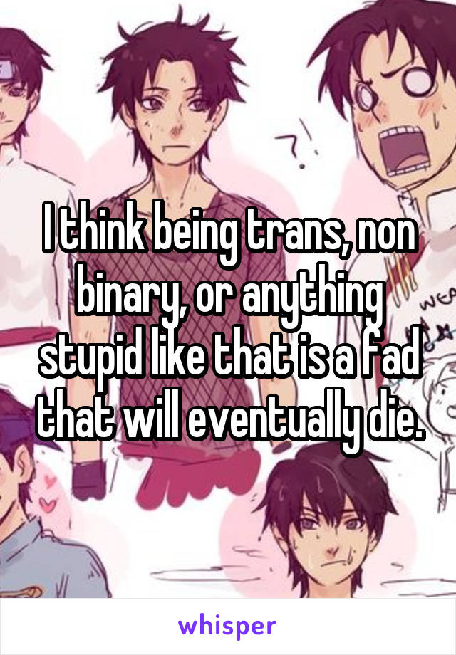 I think being trans, non binary, or anything stupid like that is a fad that will eventually die.