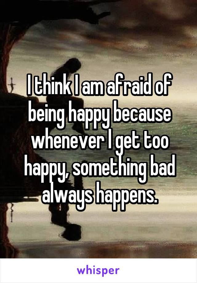 I think I am afraid of being happy because whenever I get too happy, something bad always happens.