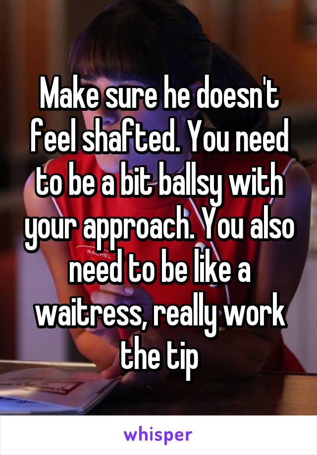 Make sure he doesn't feel shafted. You need to be a bit ballsy with your approach. You also need to be like a waitress, really work the tip