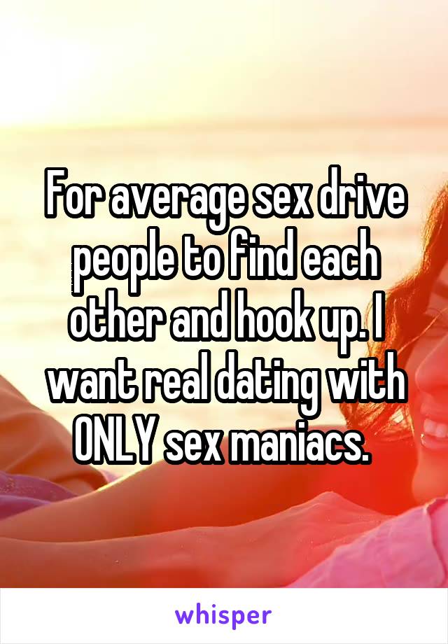 For average sex drive people to find each other and hook up. I want real dating with ONLY sex maniacs. 