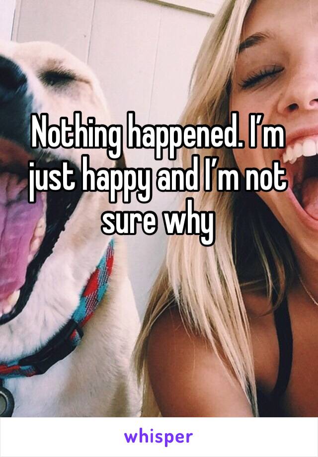 Nothing happened. I’m just happy and I’m not sure why 
