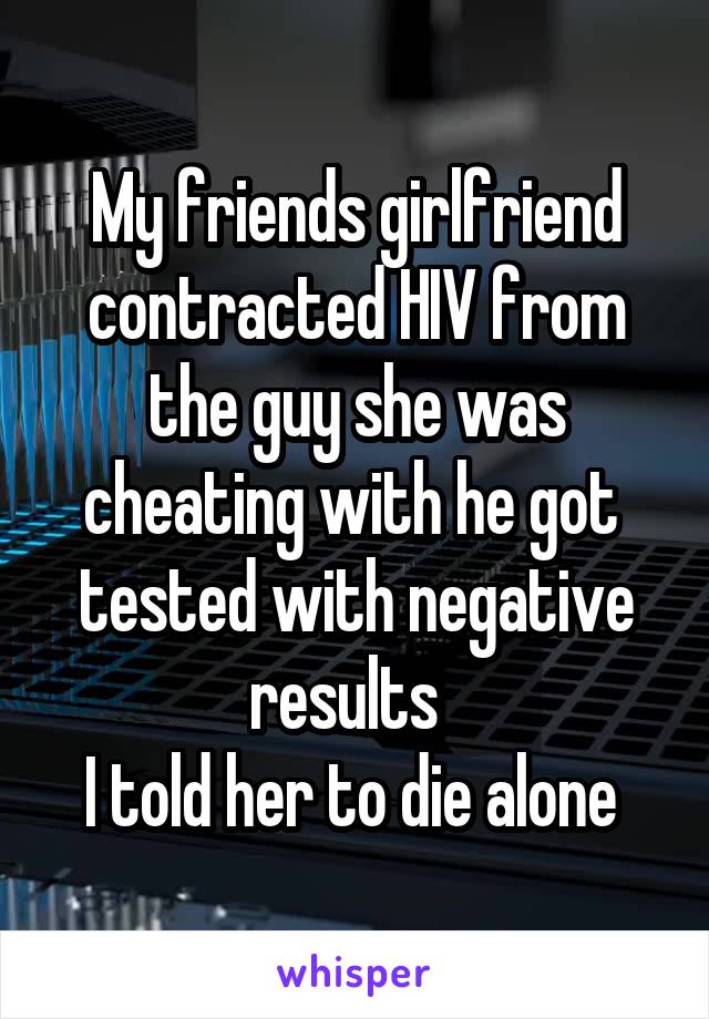 My friends girlfriend contracted HIV from the guy she was cheating with he got  tested with negative results  
I told her to die alone 