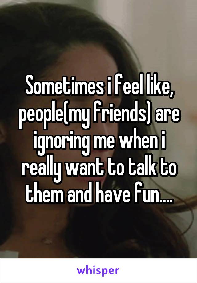 Sometimes i feel like, people(my friends) are ignoring me when i really want to talk to them and have fun....