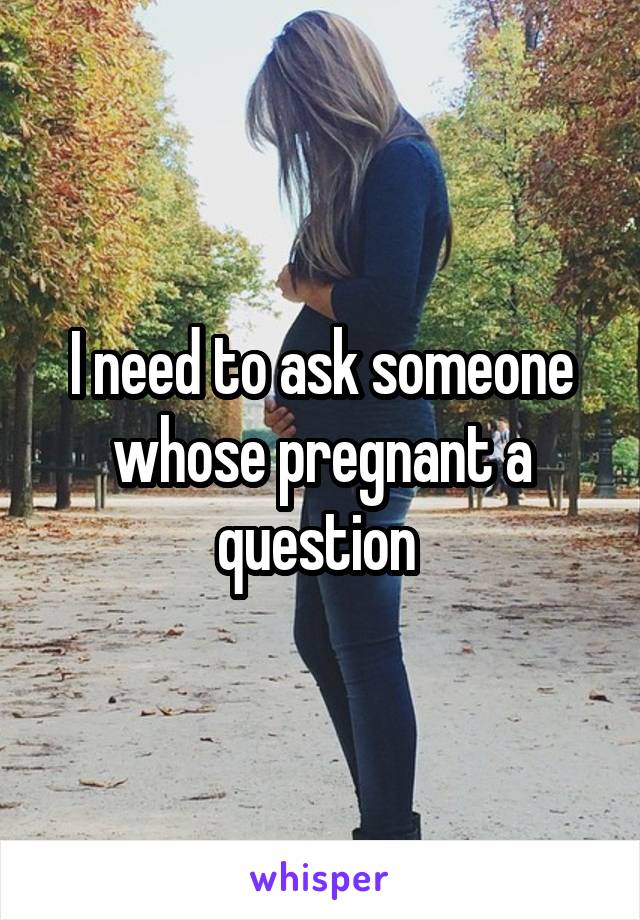 I need to ask someone whose pregnant a question 