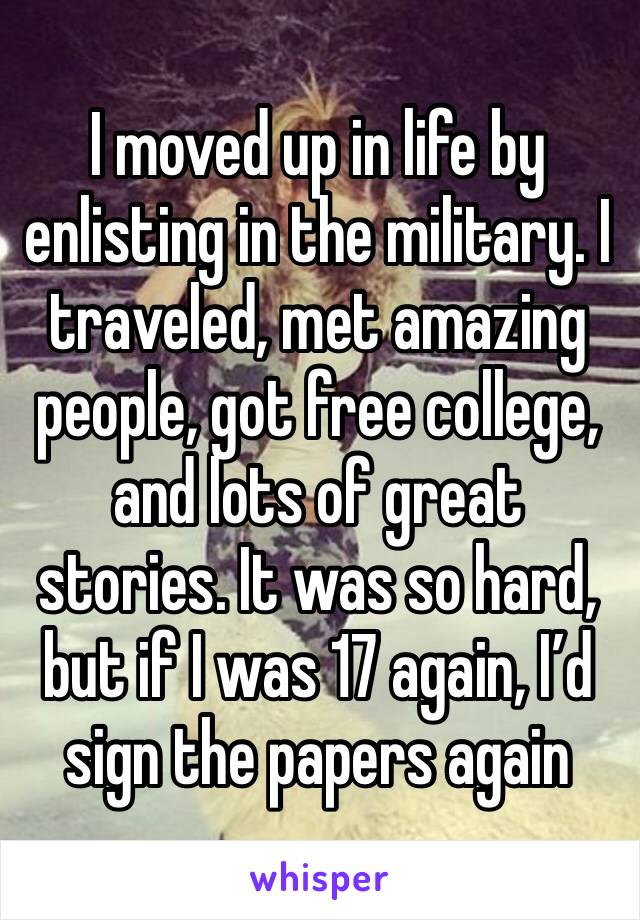 I moved up in life by enlisting in the military. I traveled, met amazing people, got free college, and lots of great stories. It was so hard, but if I was 17 again, I’d sign the papers again 