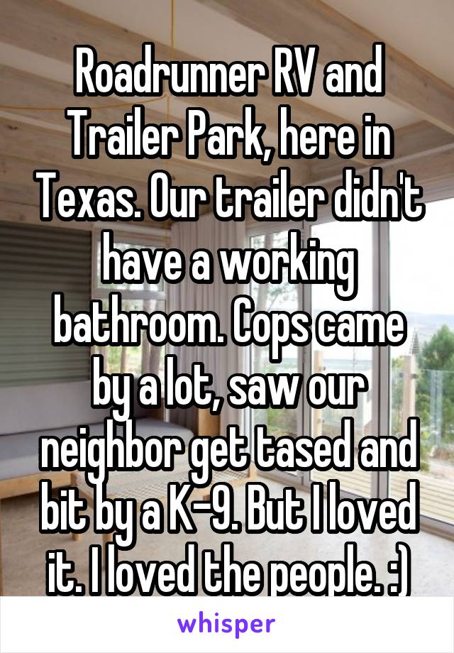 Roadrunner RV and Trailer Park, here in Texas. Our trailer didn't have a working bathroom. Cops came by a lot, saw our neighbor get tased and bit by a K-9. But I loved it. I loved the people. :)