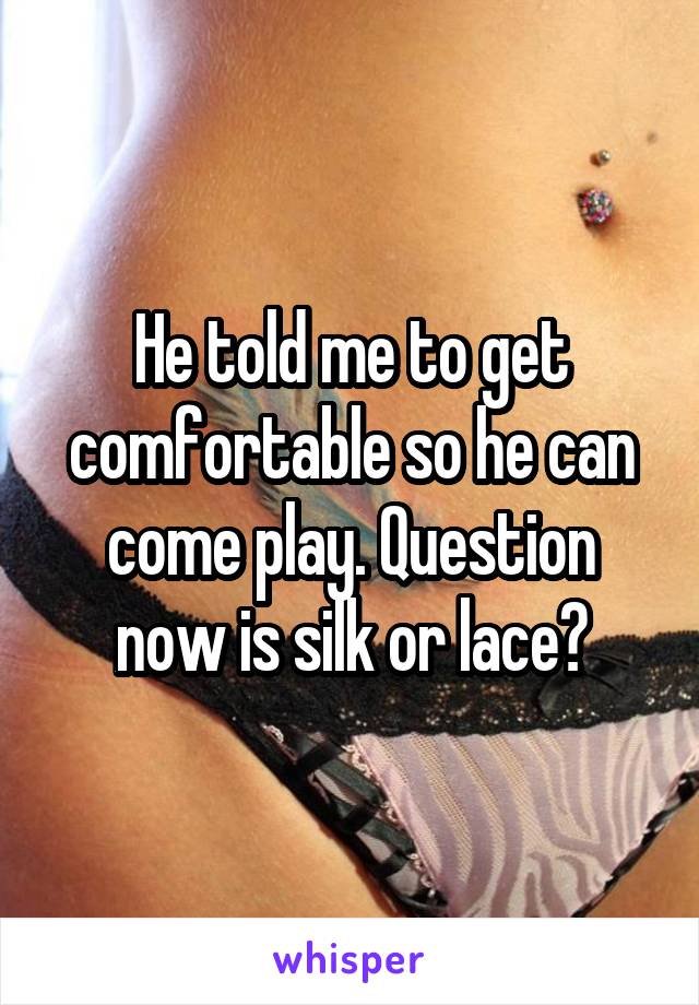 He told me to get comfortable so he can come play. Question now is silk or lace?