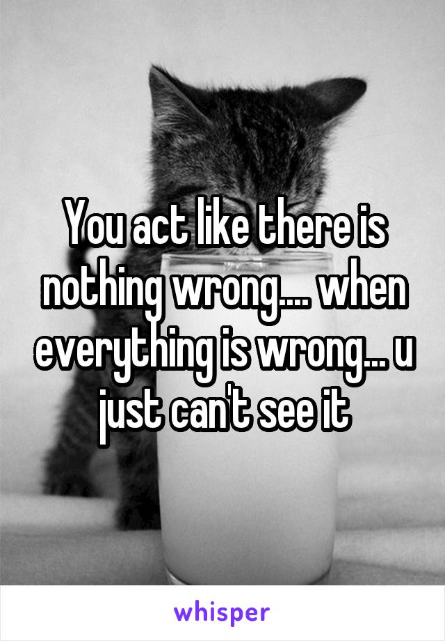 You act like there is nothing wrong.... when everything is wrong... u just can't see it